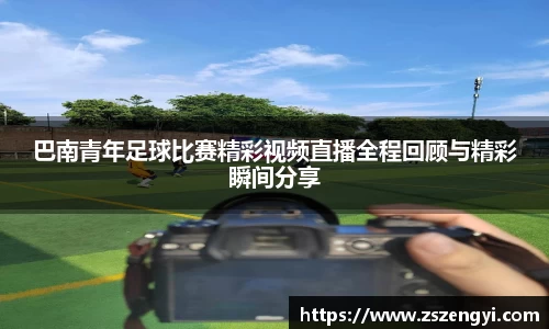 巴南青年足球比赛精彩视频直播全程回顾与精彩瞬间分享