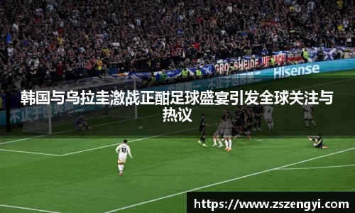 韩国与乌拉圭激战正酣足球盛宴引发全球关注与热议